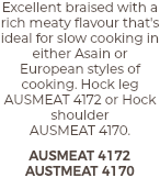 Excellent braised with a rich meaty flavour that's ideal for slow cooking in either Asain or European styles of cooking. Hock leg AUSMEAT 4172 or Hock shoulder  AUSMEAT 4170. AUSMEAT 4172 AUSTMEAT 4170