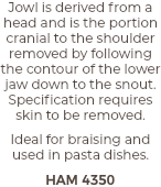 Jowl is derived from a head and is the portion cranial to the shoulder removed by following the contour of the lower jaw down to the snout. Specification requires skin to be removed. Ideal for braising and used in pasta dishes. HAM 4350