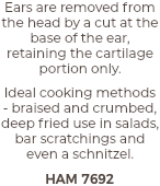 Ears are removed from the head by a cut at the base of the ear, retaining the cartilage portion only. Ideal cooking methods - braised and crumbed, deep fried use in salads, bar scratchings and even a schnitzel. HAM 7692