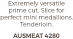 Extremely versatile prime cut. Slice for perfect mini medallions. Tenderloin. AUSMEAT 4280