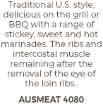 Traditional U.S. style, delicious on the grill or BBQ with a range of stickey, sweet and hot marinades. The ribs and intercostal muscle remaining after the removal of the eye of the loin ribs.. AUSMEAT 4080