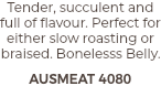 Tender, succulent and full of flavour. Perfect for either slow roasting or braised. Bonelesss Belly. AUSMEAT 4080