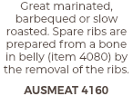 Great marinated, barbequed or slow roasted. Spare ribs are prepared from a bone in belly (item 4080) by the removal of the ribs. AUSMEAT 4160