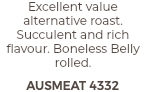Excellent value alternative roast. Succulent and rich flavour. Boneless Belly rolled. AUSMEAT 4332