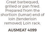 Great barbequed, grilled or pan fried. Prepared from the shortloin (lumar) end of loin (tenderloin removed) Loin rack. AUSMEAT 4099