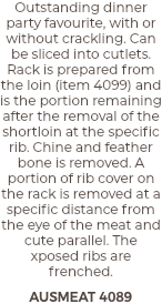 Outstanding dinner party favourite, with or without crackling. Can be sliced into cutlets. Rack is prepared from the loin (item 4099) and is the portion remaining after the removal of the shortloin at the specific rib. Chine and feather bone is removed. A portion of rib cover on the rack is removed at a specific distance from the eye of the meat and cute parallel. The xposed ribs are frenched. AUSMEAT 4089