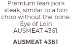 Premium lean pork steak, similar to a loin chop without the bone. Eye of Loin  AUSMEAT 4361. AUSMEAT 4361