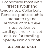 Economical roast with great flavour and tenderness. Collar butt – Boneless pork scotch is prepared by the removal of main eye muscles, bones, cartilage and skin. Net or truss for roasting. Specify skin on or off. AUSMEAT 4240
