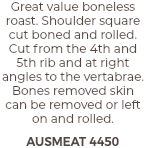 Great value boneless roast. Shoulder square cut boned and rolled. Cut from the 4th and 5th rib and at right angles to the vertabrae. Bones removed skin can be removed or left on and rolled. AUSMEAT 4450