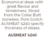 Economical steak with great flavour and tenderness. Sliced  from the Collar Butt boneless. Pork Scotch AUSMEAT 4240 specify thickness of steaks. AUSMEAT 4240