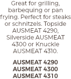 Great for grilling, barbequing or pan frying. Perfect for steaks or schnitzels. Topside AUSMEAT 4290, Silverside AUSMEAT 4300 or Knuckle AUSMEAT 4310. AUSMEAT 4290 AUSMEAT 4300 AUSMEAT 4310